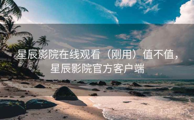 星辰影院在线观看（刚用）值不值，星辰影院官方客户端