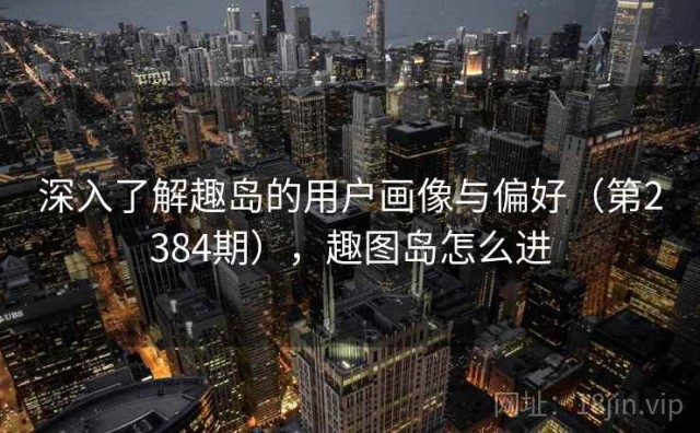 深入了解趣岛的用户画像与偏好（第2384期），趣图岛怎么进