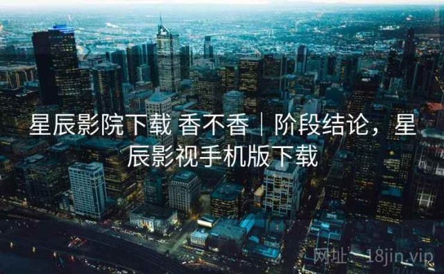 星辰影院下载 香不香｜阶段结论，星辰影视手机版下载
