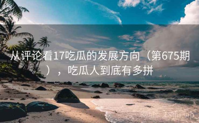 从评论看17吃瓜的发展方向（第675期），吃瓜人到底有多拼