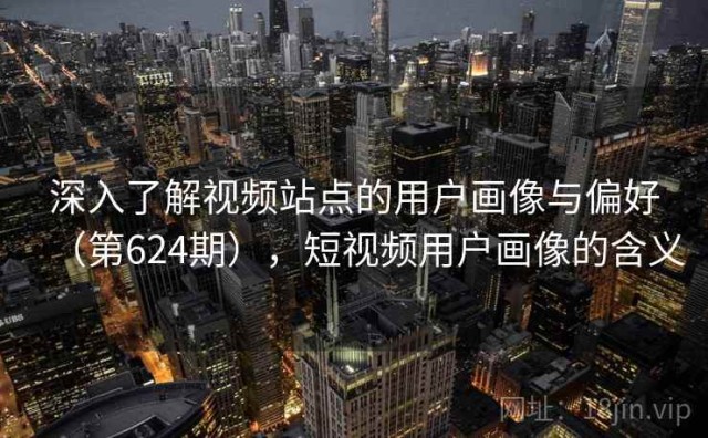 深入了解视频站点的用户画像与偏好（第624期），短视频用户画像的含义