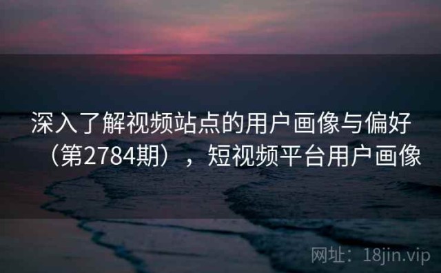 深入了解视频站点的用户画像与偏好（第2784期），短视频平台用户画像