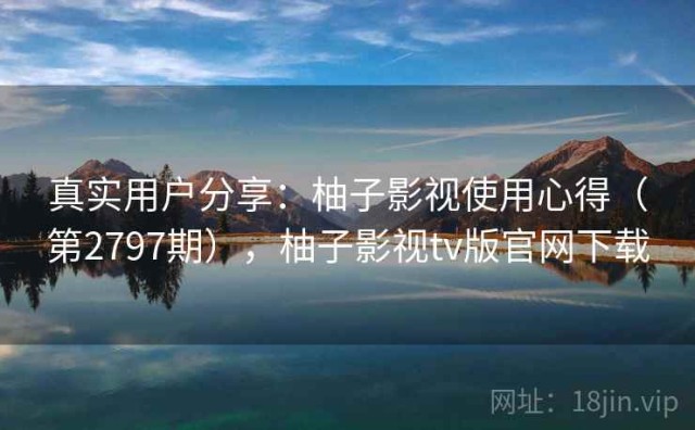 真实用户分享：柚子影视使用心得（第2797期），柚子影视tv版官网下载