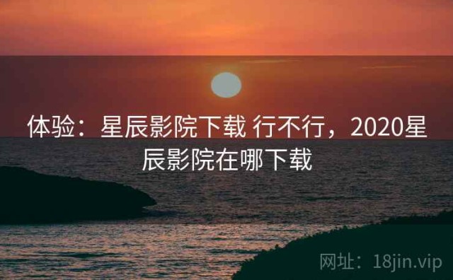 体验：星辰影院下载 行不行，2020星辰影院在哪下载