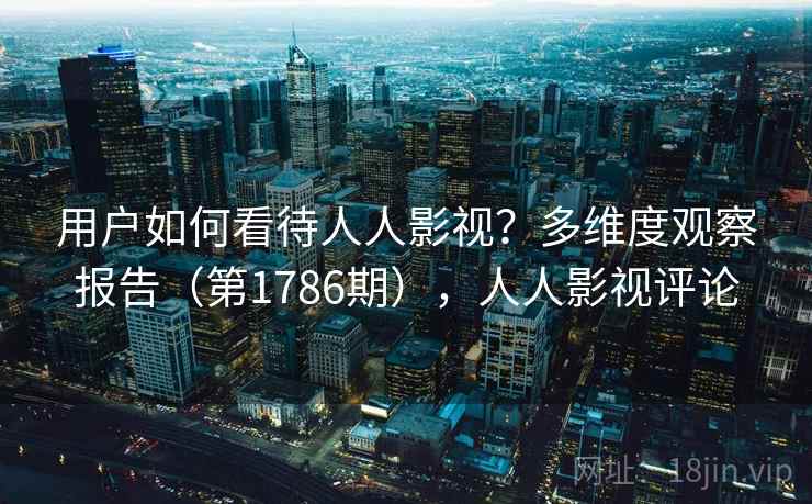 用户如何看待人人影视？多维度观察报告（第1786期），人人影视评论