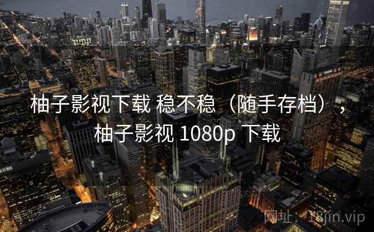 柚子影视下载 稳不稳（随手存档），柚子影视 1080p 下载