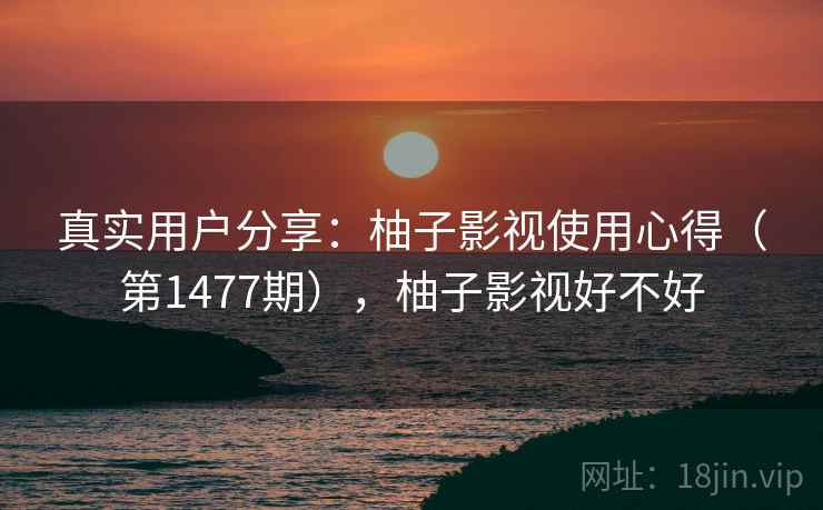 真实用户分享：柚子影视使用心得（第1477期），柚子影视好不好