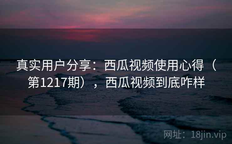 真实用户分享：西瓜视频使用心得（第1217期），西瓜视频到底咋样