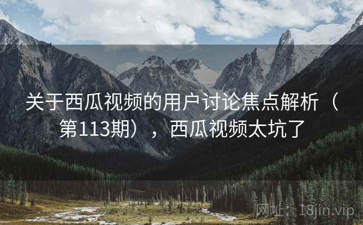 关于西瓜视频的用户讨论焦点解析（第113期），西瓜视频太坑了