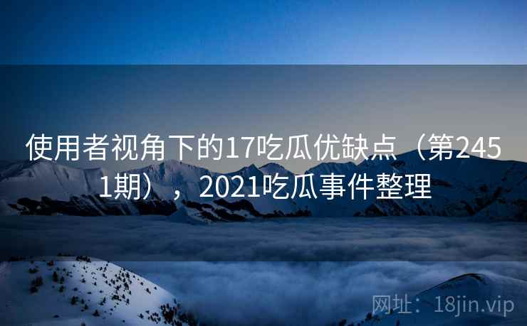 使用者视角下的17吃瓜优缺点（第2451期），2021吃瓜事件整理