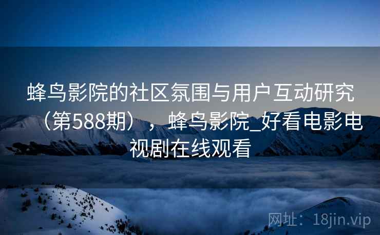 蜂鸟影院的社区氛围与用户互动研究（第588期），蜂鸟影院_好看电影电视剧在线观看