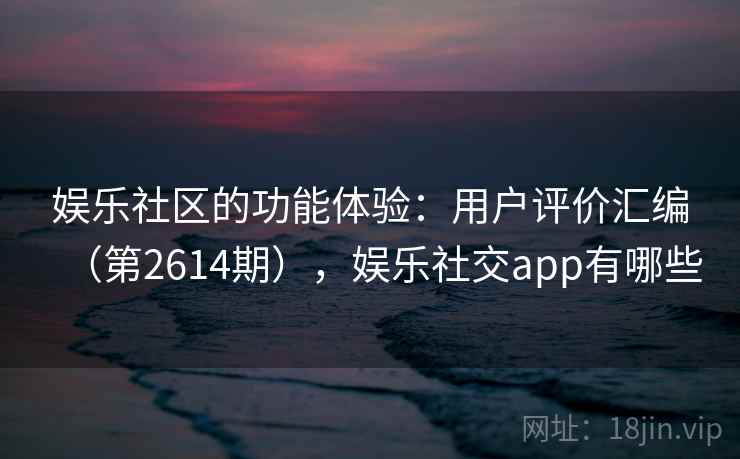 娱乐社区的功能体验：用户评价汇编（第2614期），娱乐社交app有哪些