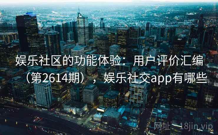 娱乐社区的功能体验：用户评价汇编（第2614期），娱乐社交app有哪些