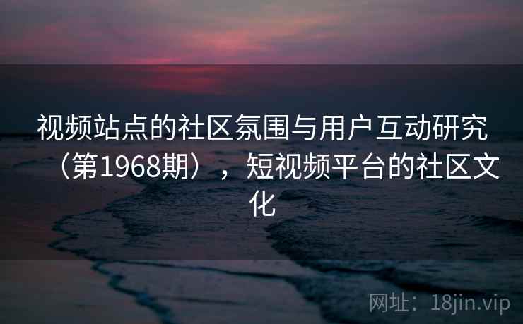 视频站点的社区氛围与用户互动研究（第1968期），短视频平台的社区文化