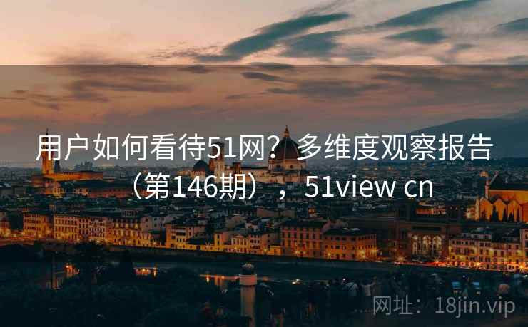 用户如何看待51网？多维度观察报告（第146期），51view cn