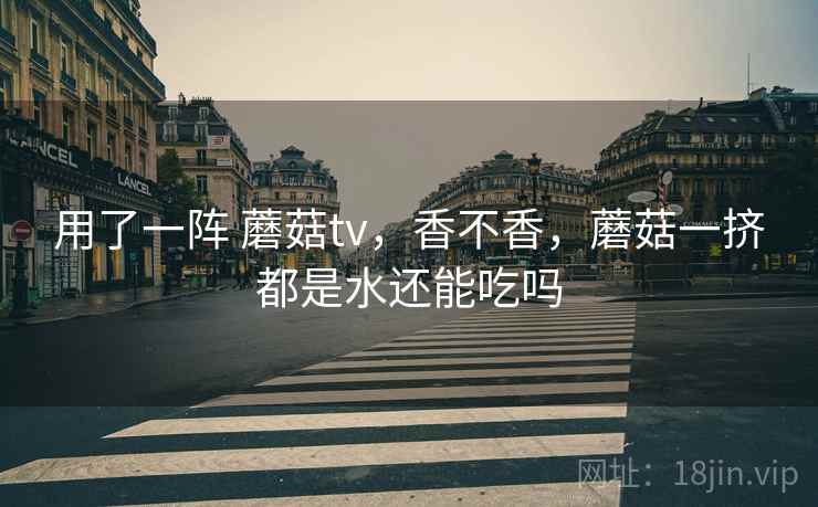 用了一阵 蘑菇tv，香不香，蘑菇一挤都是水还能吃吗