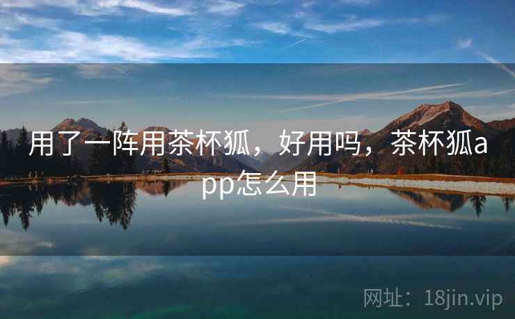 用了一阵用茶杯狐，好用吗，茶杯狐app怎么用