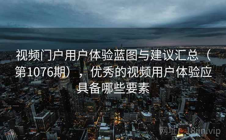 视频门户用户体验蓝图与建议汇总（第1076期），优秀的视频用户体验应具备哪些要素