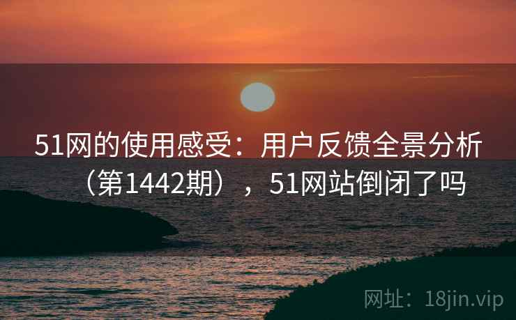 51网的使用感受:用户反馈全景分析(第1442期),51网站倒闭了吗 51网的使用感受:用户反馈全景分析(第1442期),51网站倒闭了吗