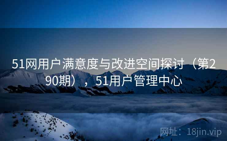 51网用户满意度与改进空间探讨（第290期），51用户管理中心