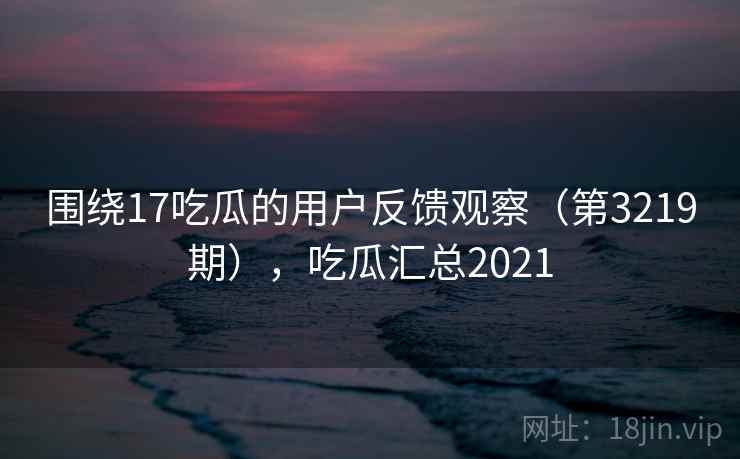 围绕17吃瓜的用户反馈观察（第3219期），吃瓜汇总2021