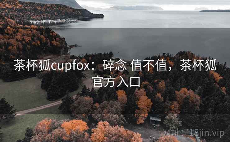 茶杯狐cupfox:碎念 值不值,茶杯狐官方入口 茶杯狐cupfox:碎念 值不值,茶杯狐官方入口