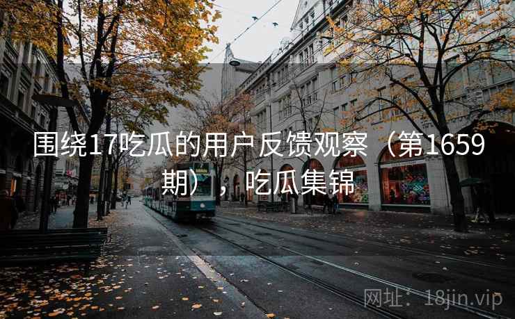 围绕17吃瓜的用户反馈观察(第1659期),吃瓜集锦 围绕17吃瓜的用户反馈观察(第1659期),吃瓜集锦