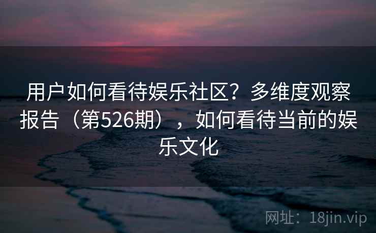 用户如何看待娱乐社区？多维度观察报告（第526期），如何看待当前的娱乐文化