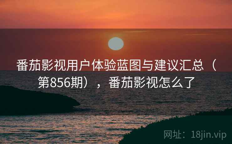 番茄影视用户体验蓝图与建议汇总（第856期），番茄影视怎么了