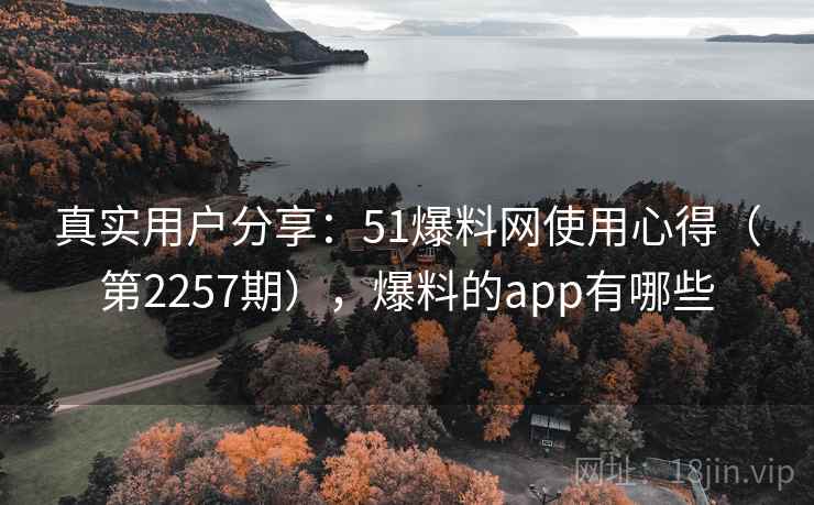 真实用户分享：51爆料网使用心得（第2257期），爆料的app有哪些