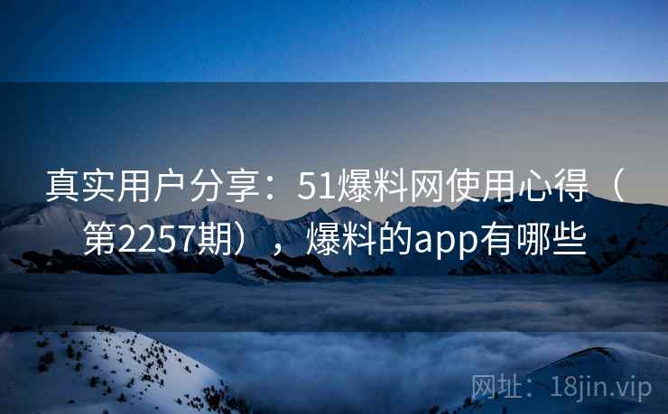 真实用户分享：51爆料网使用心得（第2257期），爆料的app有哪些