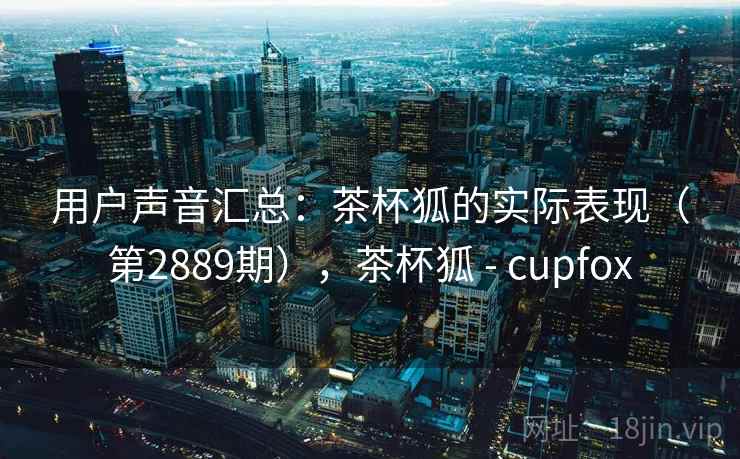 用户声音汇总：茶杯狐的实际表现（第2889期），茶杯狐 - cupfox