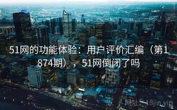 51网的功能体验：用户评价汇编（第1874期），51网倒闭了吗