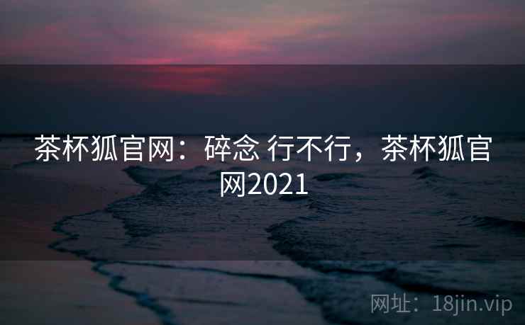 茶杯狐官网：碎念 行不行，茶杯狐官网2021