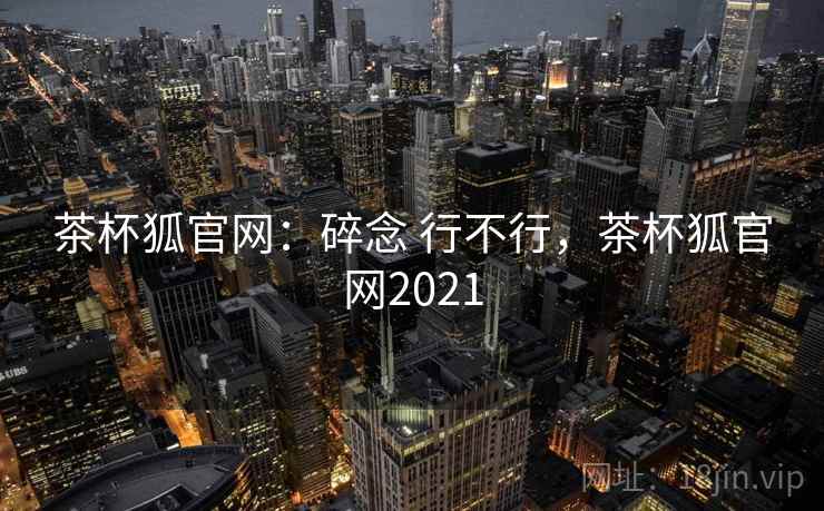 茶杯狐官网：碎念 行不行，茶杯狐官网2021