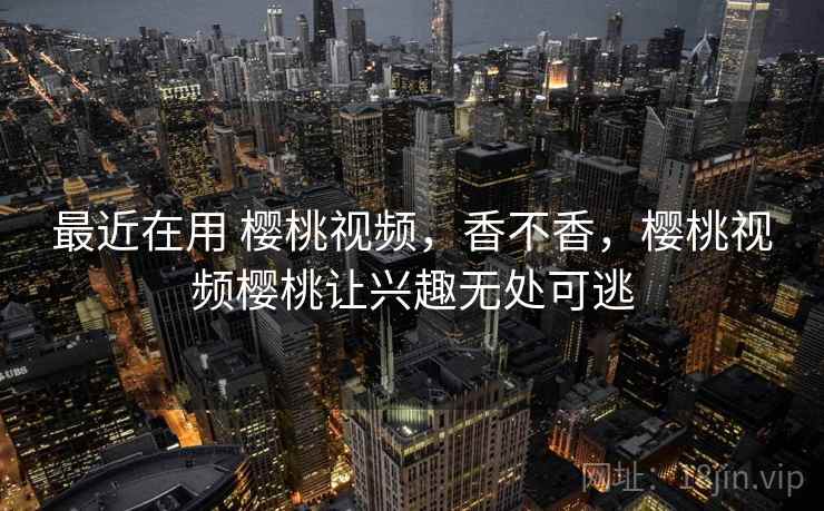 最近在用 樱桃视频，香不香，樱桃视频樱桃让兴趣无处可逃