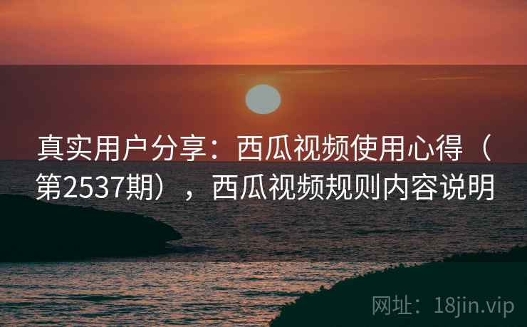 真实用户分享:西瓜视频使用心得(第2537期),西瓜视频规则内容说明 真实用户分享:西瓜视频使用心得(第2537期),西瓜视频规则内容说明