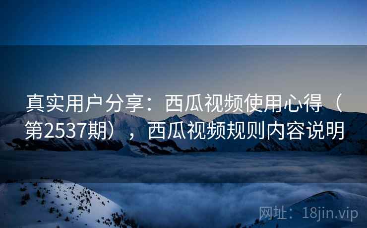 真实用户分享:西瓜视频使用心得(第2537期),西瓜视频规则内容说明 真实用户分享:西瓜视频使用心得(第2537期),西瓜视频规则内容说明