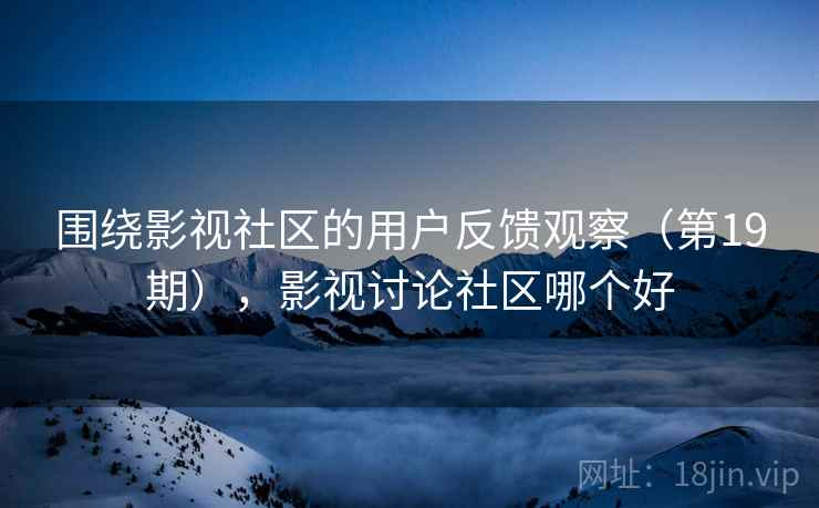围绕影视社区的用户反馈观察(第19期),影视讨论社区哪个好 围绕影视社区的用户反馈观察(第19期),影视讨论社区哪个好