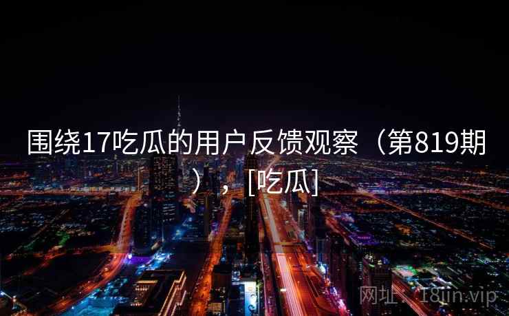 围绕17吃瓜的用户反馈观察（第819期），[吃瓜]