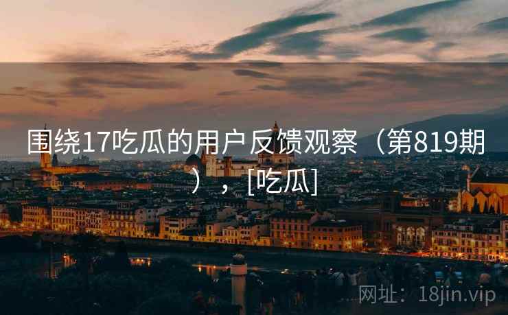 围绕17吃瓜的用户反馈观察（第819期），[吃瓜]