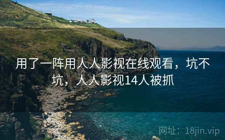 用了一阵用人人影视在线观看,坑不坑,人人影视14人被抓 用了一阵用人人影视在线观看,坑不坑,人人影视14人被抓