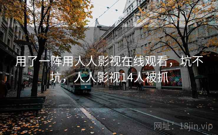 用了一阵用人人影视在线观看,坑不坑,人人影视14人被抓 用了一阵用人人影视在线观看,坑不坑,人人影视14人被抓