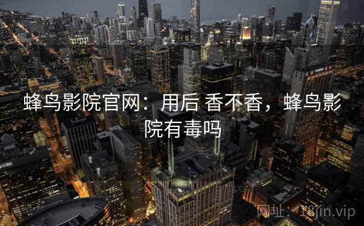 蜂鸟影院官网:用后 香不香,蜂鸟影院有毒吗 蜂鸟影院官网:用后 香不香,蜂鸟影院有毒吗