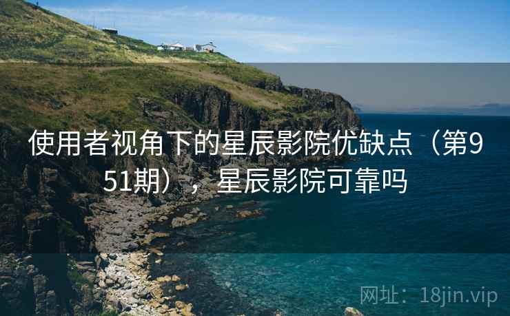 使用者视角下的星辰影院优缺点(第951期),星辰影院可靠吗 使用者视角下的星辰影院优缺点(第951期),星辰影院可靠吗