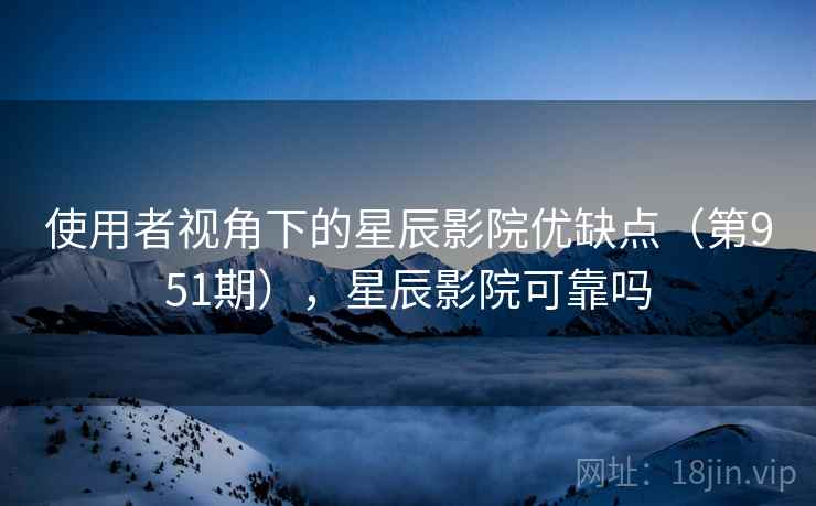 使用者视角下的星辰影院优缺点（第951期），星辰影院可靠吗