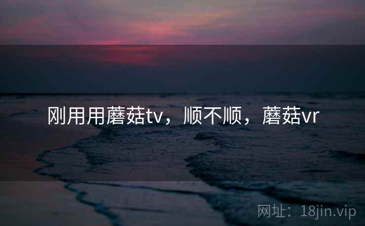 刚用用蘑菇tv,顺不顺,蘑菇vr 刚用用蘑菇tv,顺不顺,蘑菇vr