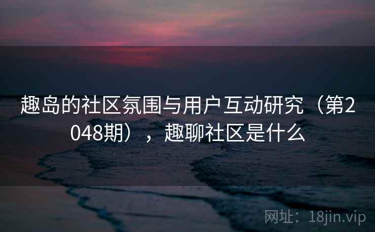 趣岛的社区氛围与用户互动研究（第2048期），趣聊社区是什么