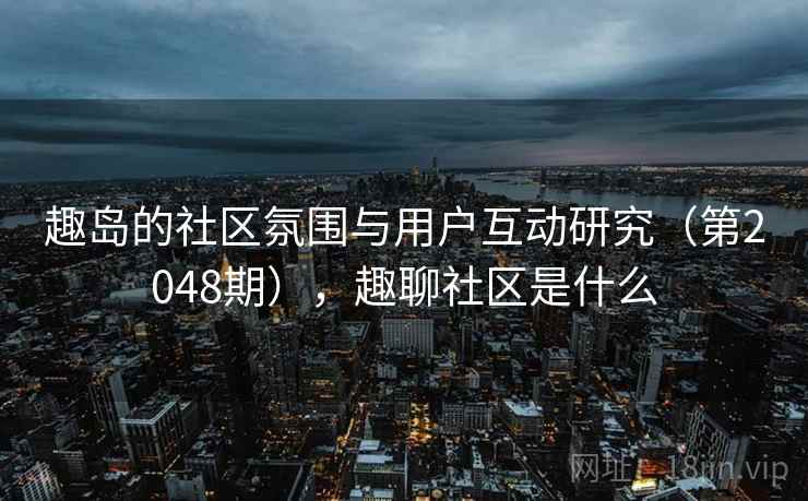 趣岛的社区氛围与用户互动研究(第2048期),趣聊社区是什么 趣岛的社区氛围与用户互动研究(第2048期),趣聊社区是什么