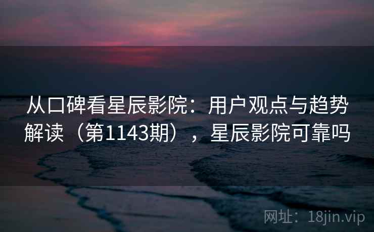 从口碑看星辰影院：用户观点与趋势解读（第1143期），星辰影院可靠吗